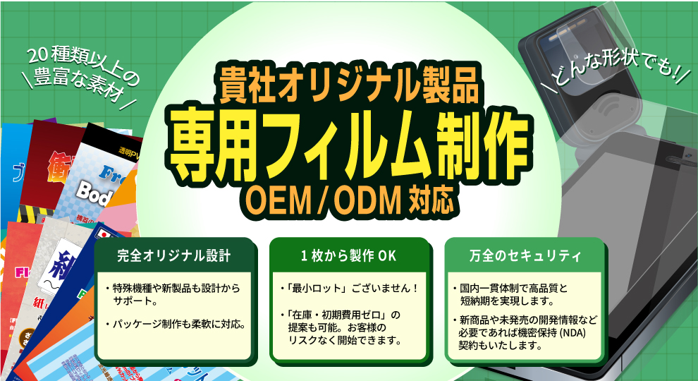 「貴社オリジナル製品　専用フィルム制作　OEM / ODM 対応」
・完全オリジナル設計
　特殊機種や新製品もサポート。
　パッケージ製作柔軟に対応。
・一枚から製作可能
　最小ロットございません！
　在庫・初期費用ゼロの提案も可能！
・万全のセキュリティ
　国内一貫体制で高品質と短納期を実現します。
　必要であればNDA契約もいたします。